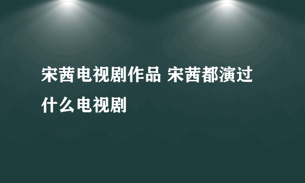 宋茜电视剧作品 宋茜都演过什么电视剧