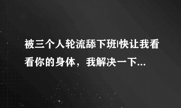 被三个人轮流舔下班|快让我看看你的身体，我解决一下-情感口述