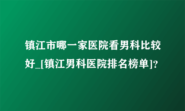 镇江市哪一家医院看男科比较好_[镇江男科医院排名榜单]？