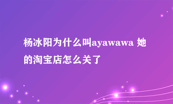 杨冰阳为什么叫ayawawa 她的淘宝店怎么关了