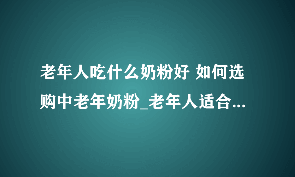 老年人吃什么奶粉好 如何选购中老年奶粉_老年人适合吃什么奶粉以及注意事项_适合中老年朋友的奶粉有哪些