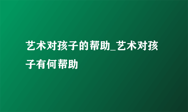 艺术对孩子的帮助_艺术对孩子有何帮助