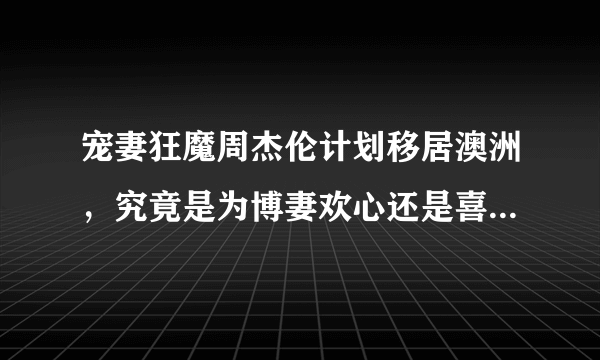 宠妻狂魔周杰伦计划移居澳洲，究竟是为博妻欢心还是喜欢澳洲？