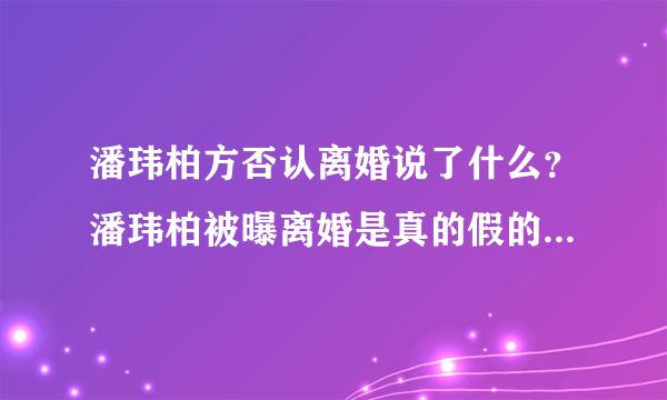 潘玮柏方否认离婚说了什么？潘玮柏被曝离婚是真的假的公司回应