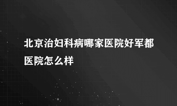 北京治妇科病哪家医院好军都医院怎么样