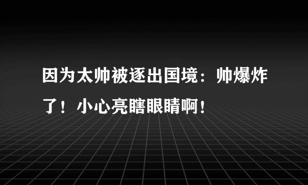 因为太帅被逐出国境：帅爆炸了！小心亮瞎眼睛啊！