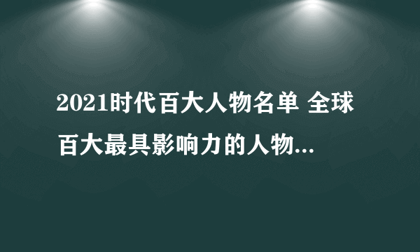 2021时代百大人物名单 全球百大最具影响力的人物 全球最具影响力人物榜单