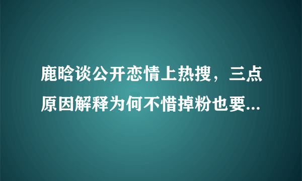 鹿晗谈公开恋情上热搜，三点原因解释为何不惜掉粉也要公布恋情