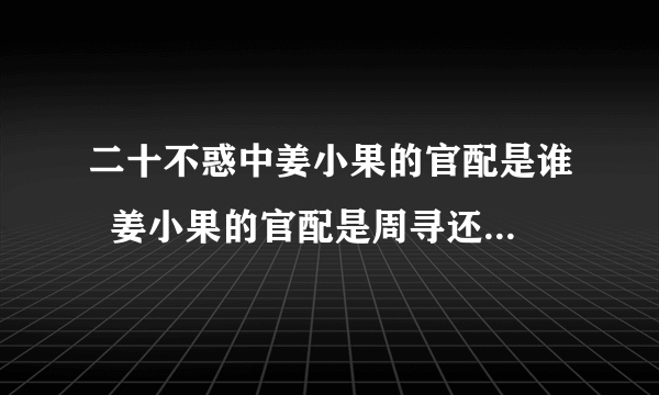 二十不惑中姜小果的官配是谁  姜小果的官配是周寻还是段振宇