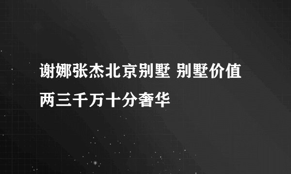 谢娜张杰北京别墅 别墅价值两三千万十分奢华