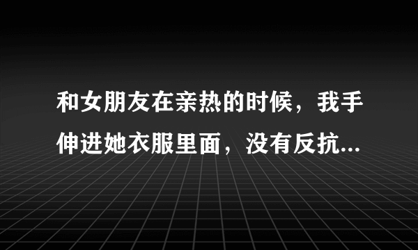 和女朋友在亲热的时候，我手伸进她衣服里面，没有反抗代表什么意思呢？？？？