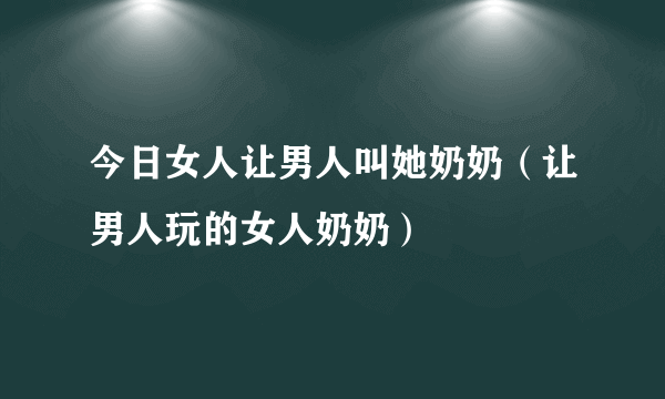 今日女人让男人叫她奶奶（让男人玩的女人奶奶）