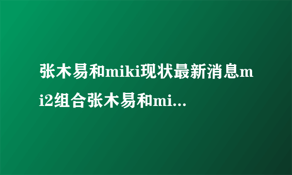 张木易和miki现状最新消息mi2组合张木易和miki出车祸事件-知性