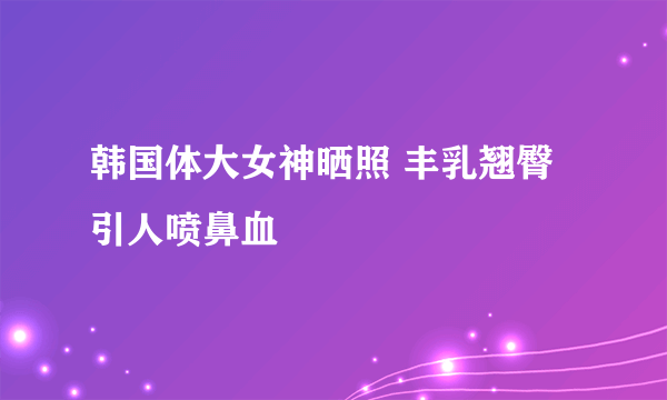 韩国体大女神晒照 丰乳翘臀引人喷鼻血