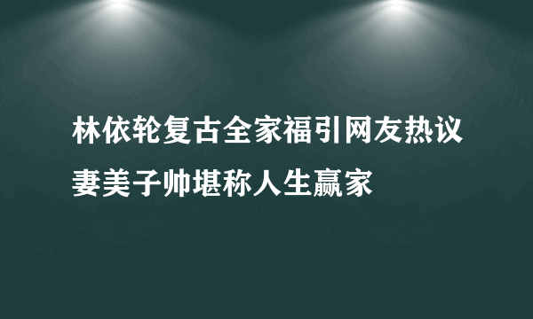 林依轮复古全家福引网友热议妻美子帅堪称人生赢家