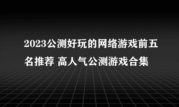 2023公测好玩的网络游戏前五名推荐 高人气公测游戏合集