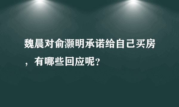 魏晨对俞灏明承诺给自己买房，有哪些回应呢？