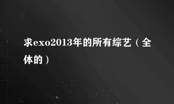 求exo2013年的所有综艺（全体的）