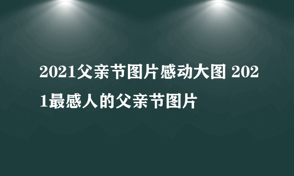 2021父亲节图片感动大图 2021最感人的父亲节图片