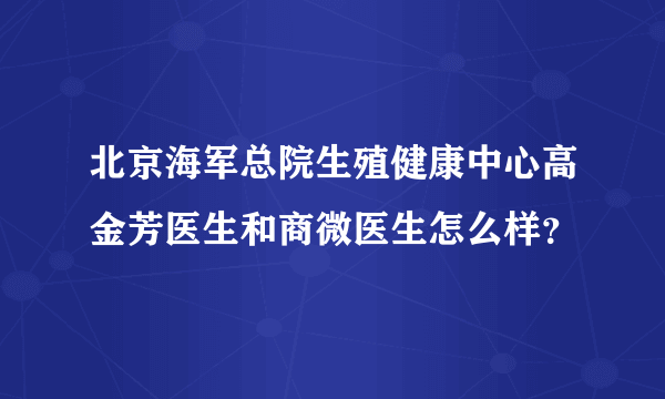 北京海军总院生殖健康中心高金芳医生和商微医生怎么样？