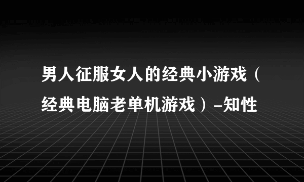 男人征服女人的经典小游戏（经典电脑老单机游戏）-知性