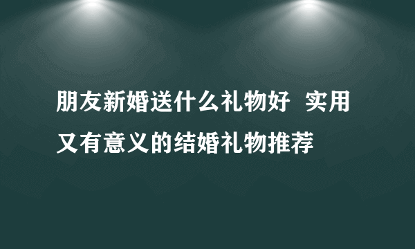 朋友新婚送什么礼物好  实用又有意义的结婚礼物推荐