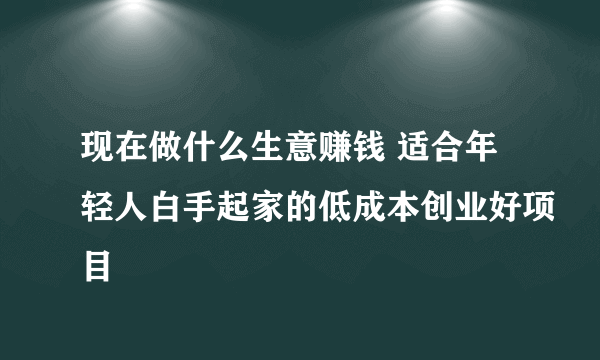 现在做什么生意赚钱 适合年轻人白手起家的低成本创业好项目