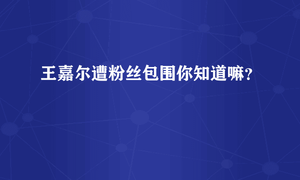 王嘉尔遭粉丝包围你知道嘛？