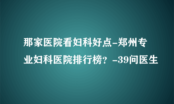 那家医院看妇科好点-郑州专业妇科医院排行榜？-39问医生