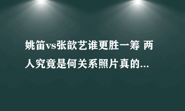 姚笛vs张歆艺谁更胜一筹 两人究竟是何关系照片真的太相像 - 娱乐八卦 - 知性网