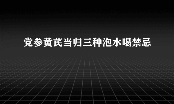 党参黄芪当归三种泡水喝禁忌