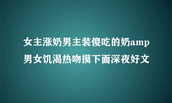 女主涨奶男主装傻吃的奶amp男女饥渴热吻摸下面深夜好文