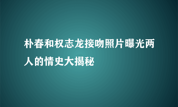 朴春和权志龙接吻照片曝光两人的情史大揭秘