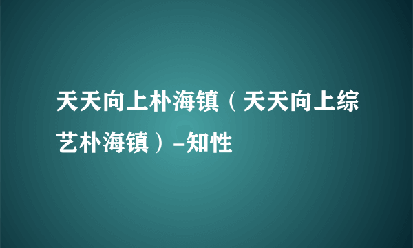 天天向上朴海镇（天天向上综艺朴海镇）-知性