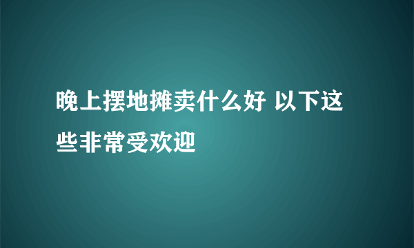 晚上摆地摊卖什么好 以下这些非常受欢迎