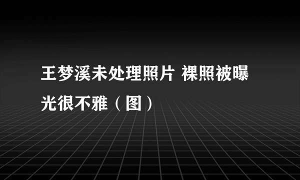 王梦溪未处理照片 裸照被曝光很不雅（图）