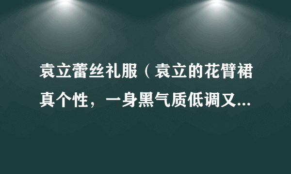 袁立蕾丝礼服（袁立的花臂裙真个性，一身黑气质低调又高级，你觉得呢）资讯