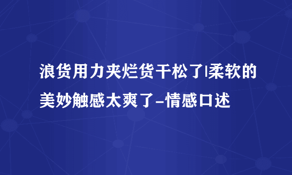 浪货用力夹烂货干松了|柔软的美妙触感太爽了-情感口述