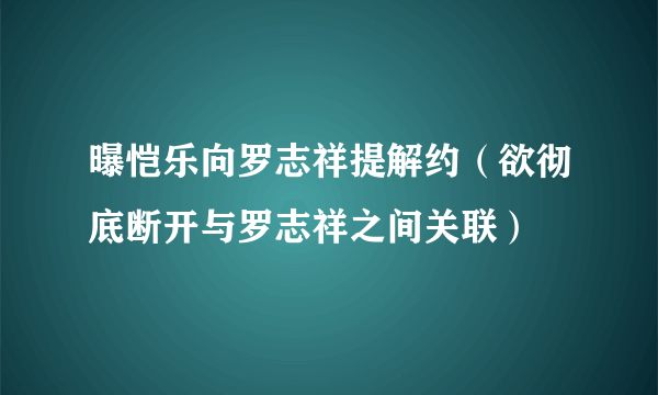 曝恺乐向罗志祥提解约（欲彻底断开与罗志祥之间关联）