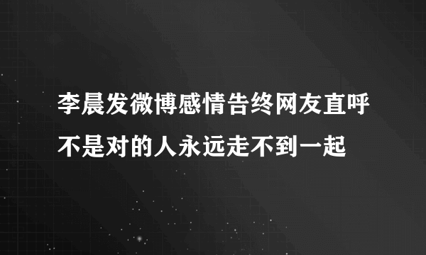 李晨发微博感情告终网友直呼不是对的人永远走不到一起