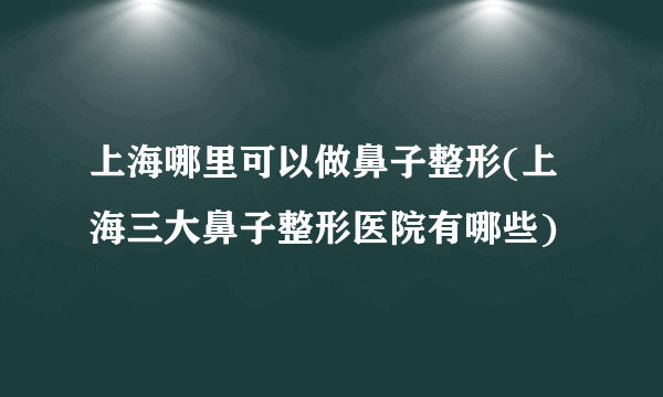 上海哪里可以做鼻子整形(上海三大鼻子整形医院有哪些)