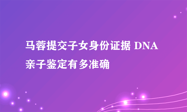 马蓉提交子女身份证据 DNA亲子鉴定有多准确