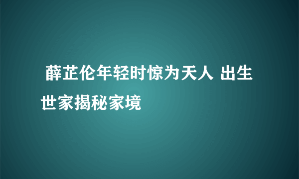  薛芷伦年轻时惊为天人 出生世家揭秘家境