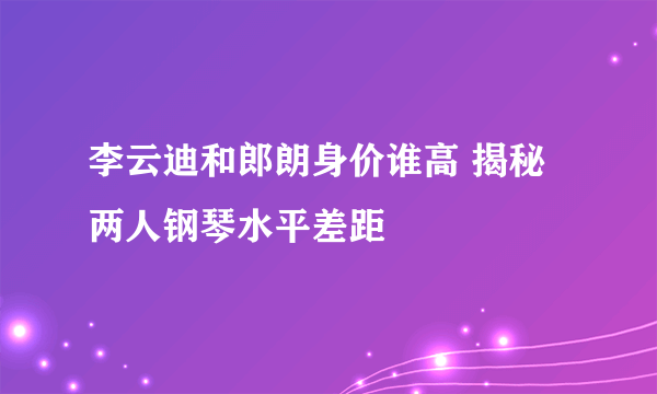 李云迪和郎朗身价谁高 揭秘两人钢琴水平差距