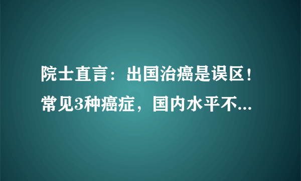 院士直言：出国治癌是误区！常见3种癌症，国内水平不比国外差