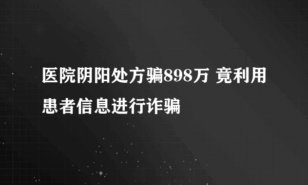 医院阴阳处方骗898万 竟利用患者信息进行诈骗