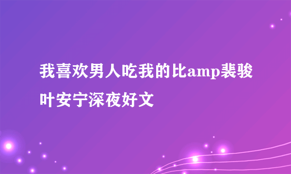 我喜欢男人吃我的比amp裴骏叶安宁深夜好文