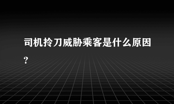 司机拎刀威胁乘客是什么原因？