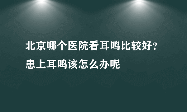 北京哪个医院看耳鸣比较好？患上耳鸣该怎么办呢