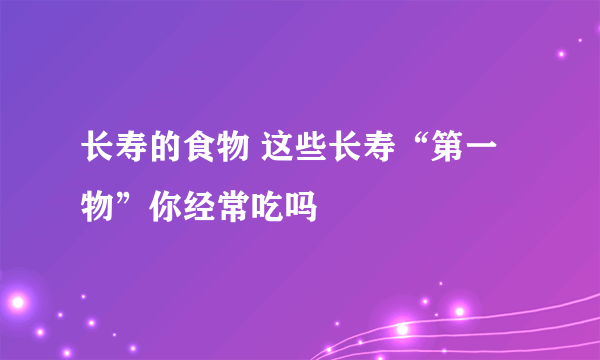 长寿的食物 这些长寿“第一物”你经常吃吗